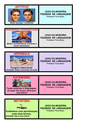ANTÍTESE
Ideias opostas / contrárias
JOGO DA MEMÓRIA
FIGURAS DE LINGUAGEM
Professora Paula Meyer
PROSOPOPEIA / PERSONIFICAÇÃO
Atribui características humanas a
seres inanimados.
JOGO DA MEMÓRIA
FIGURAS DE LINGUAGEM
Professora Paula Meyer
HIPÉRBOLE
Exagero intencional.
Exemplo: Estou morrendo de sede!
JOGO DA MEMÓRIA
FIGURAS DE LINGUAGEM
Professora Paula Meyer
EUFEMISMO
Tenta suavizar a linguagem.
Exemplo: Ele passou desta para
uma melhor!
JOGO DA MEMÓRIA
FIGURAS DE LINGUAGEM
Professora Paula Meyer
METÁFORA
Estabelece uma aproximação
entre dois termos.
Exemplo: Ela é uma cobra!
JOGO DA MEMÓRIA
FIGURAS DE LINGUAGEM
Professora Paula Meyer
 