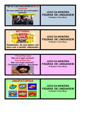 “Até ver o seu nome escrito na lata de
Coca-Cola
Em uma cadeira de aço enferrujada e
bebendo”
“Cadeira de Aço” – Zé Neto e Cristiano
JOGO DA MEMÓRIA
FIGURAS DE LINGUAGEM
Professora Paula Meyer
METONÍMIA
Substituição de uma palavra por
outra com o sentido relacionado.
JOGO DA MEMÓRIA
FIGURAS DE LINGUAGEM
Professora Paula Meyer
“Plunct Plact Zum
Não vai a lugar nenhum!
Plunct Plact Zum
Não vai a lugar nenhum!”
“Carimbador Maluco” – Raul Seixas
JOGO DA MEMÓRIA
FIGURAS DE LINGUAGEM
Professora Paula Meyer
ONOPATOPEIA
JOGO DA MEMÓRIA
FIGURAS DE LINGUAGEM
Professora Paula Meyer
 