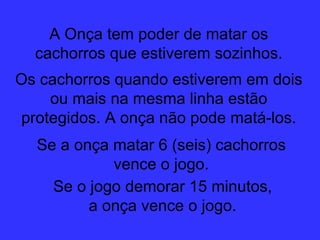 A Onça tem poder de matar os cachorros que estiverem sozinhos. Os cachorros quando estiverem em dois ou mais na mesma linha estão protegidos. A onça não pode matá-los. Se a onça matar 6 (seis) cachorros vence o jogo. Se o jogo demorar 15 minutos, a onça vence o jogo. 