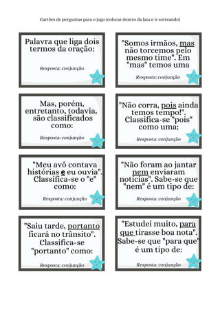 Palavra que liga dois
termos da oração:
Resposta: conjunção
Cartões de perguntas para o jogo (colocar dentro da lata e ir sorteando)
"Somos irmãos, mas
não torcemos pelo
mesmo time". Em
"mas" temos uma
Resposta: conjunção
Mas, porém,
entretanto, todavia,
são classificados
como:
Resposta: conjunção
"Não corra, pois ainda
temos tempo!".
Classifica-se "pois"
como uma:
Resposta: conjunção
"Meu avô contava
histórias e eu ouvia".
Classifica-se o "e"
como:
Resposta: conjunção
"Não foram ao jantar
nem enviaram
notícias". Sabe-se que
"nem" é um tipo de:
Resposta: conjunção
"Saiu tarde, portanto
ficará no trânsito".
Classifica-se
"portanto" como:
Resposta: conjunção
"Estudei muito, para
que tirasse boa nota".
Sabe-se que "para que"
é um tipo de:
Resposta: conjunção
 