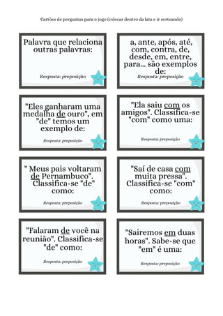 Palavra que relaciona
outras palavras:
Resposta: preposição
Cartões de perguntas para o jogo (colocar dentro da lata e ir sorteando)
a, ante, após, até,
com, contra, de,
desde, em, entre,
para... são exemplos
de:
Resposta: preposição
"Eles ganharam uma
medalha de ouro", em
"de" temos um
exemplo de:
Resposta: preposição
"Ela saiu com os
amigos". Classifica-se
"com" como uma:
Resposta: preposição
" Meus pais voltaram
de Pernambuco".
Classifica-se "de"
como:
Resposta: preposição
"Saí de casa com
muita pressa".
Classifica-se "com"
como:
Resposta: preposição
"Falaram de você na
reunião". Classifica-se
"de" como:
Resposta: preposição
"Sairemos em duas
horas". Sabe-se que
"em" é uma:
Resposta: preposição
 