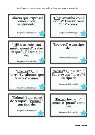 Palavra que expressa
emoção ou
sentimento:
Resposta: interjeição
Cartões de perguntas para o jogo (colocar dentro da lata e ir sorteando)
@aula_criativa
"Oba! Amanhã vou à
escola!" Classifica-se
"oba" como:
Resposta: interjeição
"Ui!! Esse café está
muito quente!", sabe-
se que "ui" é um tipo
de:
Resposta: interjeição
"Socorro!" é um tipo
de:
Resposta: interjeição
"Cruzes!! Que
horror!", sabemos que
"cruzes" é uma:
Resposta: interjeição
"Nossa!! Que susto!".
Sabe-se que "nossa" é
um tipo de:
Resposta: interjeição
"Calma!! Eu preciso
de tempo!". "Calma" é
um tipo de:
Resposta: interjeição
"Puxa! Que pena",
temos o "puxa!" como
uma:
Resposta: interjeição
 