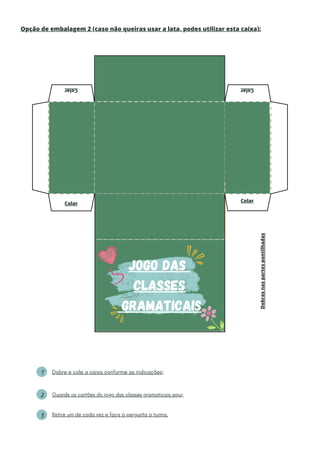 1
2
3
Jogo das
Classes
Gramaticais
Guarde os cartões do jogo das classes gramaticais aqui;
Retire um de cada vez e faça à pergunta a turma.
Dobre e cole a caixa conforme as indicações;
Opção de embalagem 2 (caso não queiras usar a lata, podes utilizar esta caixa):
Colar
Colar Colar
Colar
Dobras
nas
partes
pontilhadas
 