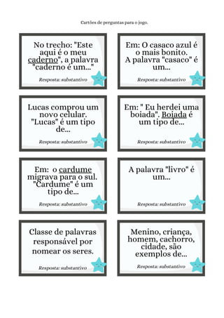 Lucas comprou um
novo celular.
"Lucas" é um tipo
de...
Resposta: substantivo
No trecho: "Este
aqui é o meu
caderno", a palavra
"caderno é um..."
Resposta: substantivo
Cartões de perguntas para o jogo.
Em: O casaco azul é
o mais bonito.
A palavra "casaco" é
um...
Resposta: substantivo
Em: " Eu herdei uma
boiada". Boiada é
um tipo de...
Resposta: substantivo
Em: o cardume
migrava para o sul.
"Cardume" é um
tipo de...
Resposta: substantivo
A palavra "livro" é
um...
Resposta: substantivo
Classe de palavras
responsável por
nomear os seres.
Resposta: substantivo
Menino, criança,
homem, cachorro,
cidade, são
exemplos de...
Resposta: substantivo
 