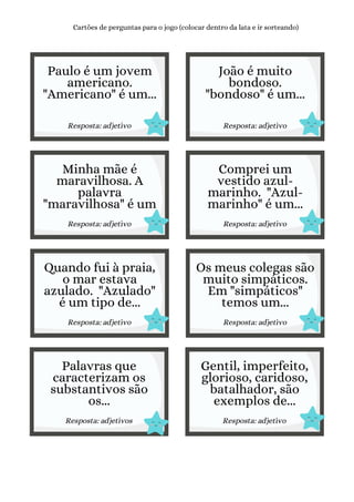 Paulo é um jovem
americano.
"Americano" é um...
Resposta: adjetivo
Cartões de perguntas para o jogo (colocar dentro da lata e ir sorteando)
João é muito
bondoso.
"bondoso" é um...
Resposta: adjetivo
Minha mãe é
maravilhosa. A
palavra
"maravilhosa" é um
Resposta: adjetivo
Comprei um
vestido azul-
marinho. "Azul-
marinho" é um...
Resposta: adjetivo
Quando fui à praia,
o mar estava
azulado. "Azulado"
é um tipo de...
Resposta: adjetivo
Os meus colegas são
muito simpáticos.
Em "simpáticos"
temos um...
Resposta: adjetivo
Palavras que
caracterizam os
substantivos são
os...
Resposta: adjetivos
Gentil, imperfeito,
glorioso, caridoso,
batalhador, são
exemplos de...
Resposta: adjetivo
 
