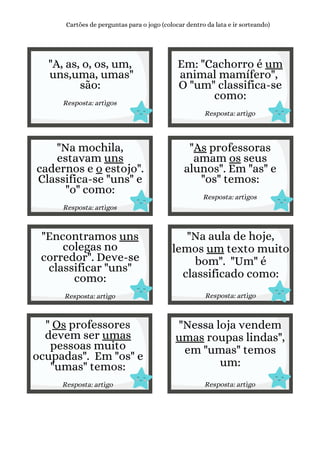 "A, as, o, os, um,
uns,uma, umas"
são:
Resposta: artigos
Cartões de perguntas para o jogo (colocar dentro da lata e ir sorteando)
Em: "Cachorro é um
animal mamífero",
O "um" classifica-se
como:
Resposta: artigo
"Na mochila,
estavam uns
cadernos e o estojo".
Classifica-se "uns" e
"o" como:
Resposta: artigos
"As professoras
amam os seus
alunos". Em "as" e
"os" temos:
Resposta: artigos
"Encontramos uns
colegas no
corredor". Deve-se
classificar "uns"
como:
Resposta: artigo
"Na aula de hoje,
lemos um texto muito
bom". "Um" é
classificado como:
Resposta: artigo
" Os professores
devem ser umas
pessoas muito
ocupadas". Em "os" e
"umas" temos:
Resposta: artigo
"Nessa loja vendem
umas roupas lindas",
em "umas" temos
um:
Resposta: artigo
 