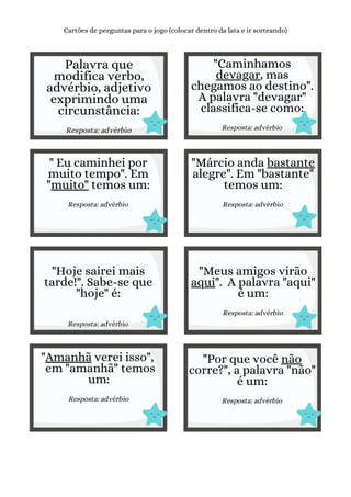Palavra que
modifica verbo,
advérbio, adjetivo
exprimindo uma
circunstância:
Resposta: advérbio
Cartões de perguntas para o jogo (colocar dentro da lata e ir sorteando)
"Caminhamos
devagar, mas
chegamos ao destino".
A palavra "devagar"
classifica-se como:
Resposta: advérbio
" Eu caminhei por
muito tempo". Em
"muito" temos um:
Resposta: advérbio
"Márcio anda bastante
alegre". Em "bastante"
temos um:
Resposta: advérbio
"Hoje sairei mais
tarde!". Sabe-se que
"hoje" é:
Resposta: advérbio
"Meus amigos virão
aqui". A palavra "aqui"
é um:
Resposta: advérbio
"Amanhã verei isso",
em "amanhã" temos
um:
Resposta: advérbio
"Por que você não
corre?", a palavra "não"
é um:
Resposta: advérbio
 
