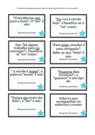 "Convidaram-me
para a festa". O "me" é
um:
Resposta: pronome
Cartões de perguntas para o jogo (colocar dentro da lata e ir sorteando)
"Eu vou à escola
hoje". Classifica-se o
"eu" como:
Resposta: pronome
Em: "há algum
trabalho para eu
entregar?", classifica-
se "eu" como:
Resposta: pronome
"Para mim, estudar é
uma obrigação".
Sabe-se que "mim" é
um:
Resposta: pronome
" A escola é nossa", a
palavra "nossa" é um:
Resposta: pronome
"Quantos dias
teremos?", o
"quantos" é um tipo
de:
Resposta: pronome
"Nunca me senti tão
feliz", o "me" é um:
Resposta: pronome
Palavra que
acompanhar ou
substitui o nome:
Resposta: pronome
 