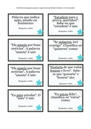 Palavra que indica
ação, estado ou
fenômeno:
Resposta: verbo
Cartões de perguntas para o jogo (colocar dentro da lata e ir sorteando)
"Estudem para a
prova, queridos!".
Sabe-se que
"estudem" é um:
Resposta: verbo
"Ela anseia por boas
notícias". A palavra
"anseia" é um:
Resposta: verbo
"Se quiseres, irei
contigo". Classifica-se
"quiseres" como:
Resposta: verbo
"Ela anseia por boas
notícias". A palavra
"anseia" é um:
Resposta: verbo
"Gostaria de que todos
lessem o livro". Sabe-
se que "gostaria" e
"lessem" são:
Resposta: verbo
"Eu amo estudar". O
"amo" é um:
Resposta: verbo
"Eu estou feliz",
classifica-se "estou"
como:
Resposta: verbo
 