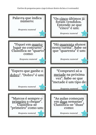 Palavra que indica
número:
Resposta: numeral
Cartões de perguntas para o jogo (colocar dentro da lata e ir sorteando)
"Os cinco últimos já
foram vendidos.
Entende-se que
"cinco" é um:
Resposta: numeral
"Fiquei em quarto
lugar no concurso".
Classifica-se "quarto"
como:
Resposta: numeral
"Há quarenta alunos
nesta turma". Sabe-se
que "quarenta" é um:
Resposta: numeral
"Espero que ganhe o
dobro". "Dobro" é um:
Resposta: numeral
"Comprarei só a
metade na próxima
vez". Sabe-se que
"metade é um tipo de:
Resposta: numeral
"Marcos é sempre o
primeiro a chegar".
Classifica-se
"primeiro" como um:
Resposta: numeral
"As aulas começam
em duas semanas".
Classifica-se "duas"
como:
Resposta: numeral
 