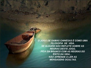 O JOGO DE DAMAS CHINESAS É COMO UMA 
FILOSOFIA DE VIDA. 
SE ALGUÉM NÃO REFLETE SOBRE AS 
REGRAS DESTE JOGO, 
FICA EM BRANCO COM AS REGRAS DO 
ÊXITO DA VIDA… 
NÃO APRENDE A LER AS 
MENSAGENS OCULTAS. 
 