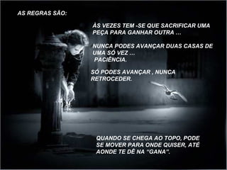 ÀS VEZES TEM -SE QUE SACRIFICAR UMA 
PEÇA PARA GANHAR OUTRA … 
NUNCA PODES AVANÇAR DUAS CASAS DE 
UMA SÓ VEZ … 
PACIÊNCIA. 
QUANDO SE CHEGA AO TOPO, PODE 
SE MOVER PARA ONDE QUISER, ATÉ 
AONDE TE DÊ NA “GANA”. 
AS REGRAS SÃO: 
SÓ PODES AVANÇAR , NUNCA 
RETROCEDER. 
 
