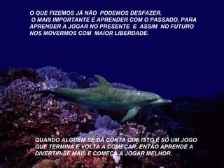 O QUE FIZEMOS JÁ NÃO PODEMOS DESFAZER. 
O MAIS IMPORTANTE É APRENDER COM O PASSADO, PARA 
APRENDER A JOGAR NO PRESENTE E ASSIM NO FUTURO 
NOS MOVERMOS COM MAIOR LIBERDADE. 
QUANDO ALGUÉM SE DÁ CONTA QUE ISTO É SÓ UM JOGO 
QUE TERMINA E VOLTA A COMEÇAR, ENTÃO APRENDE A 
DIVERTIR-SE MAIS E COMEÇA A JOGAR MELHOR. 
 