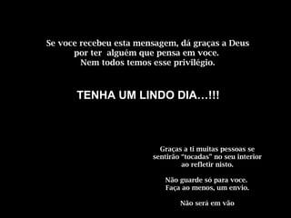 Se voce recebeu esta mensagem, dá graças a Deus 
por ter alguém que pensa em voce. 
Nem todos temos esse privilégio. 
TENHA UM LINDO DIA…!!! 
Graças a ti muitas pessoas se 
sentirão “tocadas” no seu interior 
ao refletir nisto. 
Não guarde só para voce. 
Faça ao menos, um envio. 
Não será em vão 
