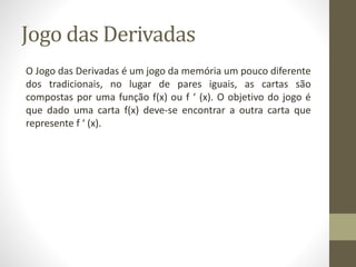Jogo das Derivadas
O Jogo das Derivadas é um jogo da memória um pouco diferente
dos tradicionais, no lugar de pares iguais, as cartas são
compostas por uma função f(x) ou f ‘ (x). O objetivo do jogo é
que dado uma carta f(x) deve-se encontrar a outra carta que
represente f ‘ (x).
 
