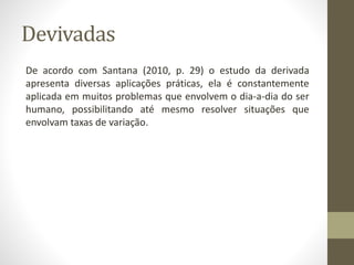 Devivadas
De acordo com Santana (2010, p. 29) o estudo da derivada
apresenta diversas aplicações práticas, ela é constantemente
aplicada em muitos problemas que envolvem o dia-a-dia do ser
humano, possibilitando até mesmo resolver situações que
envolvam taxas de variação.
 