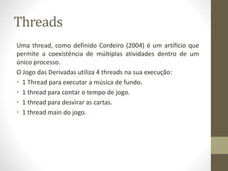 Threads
Uma thread, como definido Cordeiro (2004) é um artifício que
permite a coexistência de múltiplas atividades dentro de um
único processo.
O Jogo das Derivadas utiliza 4 threads na sua execução:
• 1 Thread para executar a música de fundo.
• 1 thread para contar o tempo de jogo.
• 1 thread para desvirar as cartas.
• 1 thread main do jogo.
 