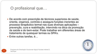O profissional que…
Programa de Orientação Vocacional- Agrupº Escolas Infante D.
Henrique11
 De acordo com prescrição de técnicos superiores de saúde,
orienta, organiza, controla e assegura funções inerentes ao
processo terapêutico termal nas suas diversas aplicações –
prevenção, cura e reabilitação, intervindo na ótica da promoção
da saúde e do bem-estar. Pode trabalhar em diferentes áreas de
tratamento de quaisquer termas ou SPA’s.
 Entre outras tarefas, é…
 