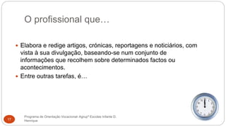 O profissional que…
Programa de Orientação Vocacional- Agrupº Escolas Infante D.
Henrique17
 Elabora e redige artigos, crónicas, reportagens e noticiários, com
vista à sua divulgação, baseando-se num conjunto de
informações que recolhem sobre determinados factos ou
acontecimentos.
 Entre outras tarefas, é…
 