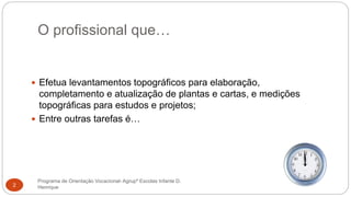 O profissional que…
Programa de Orientação Vocacional- Agrupº Escolas Infante D.
Henrique2
 Efetua levantamentos topográficos para elaboração,
completamento e atualização de plantas e cartas, e medições
topográficas para estudos e projetos;
 Entre outras tarefas é…
 