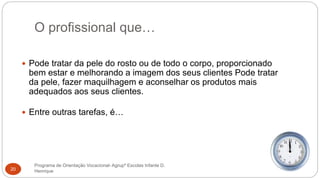 O profissional que…
Programa de Orientação Vocacional- Agrupº Escolas Infante D.
Henrique20
 Pode tratar da pele do rosto ou de todo o corpo, proporcionado
bem estar e melhorando a imagem dos seus clientes Pode tratar
da pele, fazer maquilhagem e aconselhar os produtos mais
adequados aos seus clientes.
 Entre outras tarefas, é…
 
