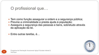 O profissional que…
Programa de Orientação Vocacional- Agrupº Escolas Infante D.
Henrique26
 Tem como função assegurar a ordem e a segurança pública;
 Previne a criminalidade e presta ajuda à população;
 Assegura a segurança das pessoas e bens, sobretudo através
da aplicação da lei.
 Entre outras tarefas, é…
 