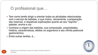 O profissional que…
Programa de Orientação Vocacional- Agrupº Escolas Infante D.
Henrique29
 Tem como tarefa dirigir e orientar todas as atividades relacionadas
com o serviço de bebidas, o que incluiu, obviamente, a preparação
das mesmas, e respetivas explicações quanto ao seu “espírito” ,
paladar, aroma e cor.
 Conhece a origem das bebidas, sua composição, propriedades,
história, características, efeitos no organismo e seu infinito potencial
gastronómico.
 Entre outras tarefas, é…
 
