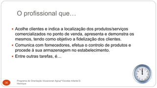 O profissional que…
Programa de Orientação Vocacional- Agrupº Escolas Infante D.
Henrique35
 Acolhe clientes e indica a localização dos produtos/serviços
comercializados no ponto de venda, apresenta e demonstra os
mesmos, tendo como objetivo a fidelização dos clientes.
 Comunica com fornecedores, efetua o controlo de produtos e
procede à sua armazenagem no estabelecimento.
 Entre outras tarefas, é…
 