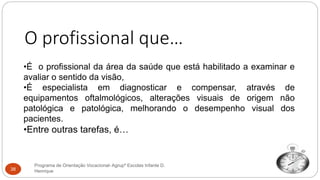 O profissional que…
•É o profissional da área da saúde que está habilitado a examinar e
avaliar o sentido da visão,
•É especialista em diagnosticar e compensar, através de
equipamentos oftalmológicos, alterações visuais de origem não
patológica e patológica, melhorando o desempenho visual dos
pacientes.
•Entre outras tarefas, é…
Programa de Orientação Vocacional- Agrupº Escolas Infante D.
Henrique38
 