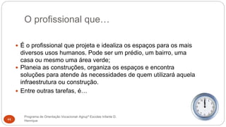 O profissional que…
Programa de Orientação Vocacional- Agrupº Escolas Infante D.
Henrique44
 É o profissional que projeta e idealiza os espaços para os mais
diversos usos humanos. Pode ser um prédio, um bairro, uma
casa ou mesmo uma área verde;
 Planeia as construções, organiza os espaços e encontra
soluções para atende às necessidades de quem utilizará aquela
infraestrutura ou construção.
 Entre outras tarefas, é…
 