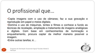 O profissional que…
•Capta imagens com o uso de câmaras; faz a sua gravação e
reprodução em papel e meios digitais;
•Domina o uso de máquinas, lentes e filmes e conhece a fundo as
técnicas de revelação, ampliação e tratamento de imagens analógicas
e digitais. Com base em conhecimentos de iluminação e
enquadramento, procura captar da melhor maneira possível a
imagem.
•Entre outras tarefas; é…
Programa de Orientação Vocacional- Agrupº Escolas Infante D.
Henrique47
 