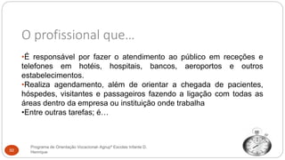 O profissional que…
•É responsável por fazer o atendimento ao público em receções e
telefones em hotéis, hospitais, bancos, aeroportos e outros
estabelecimentos.
•Realiza agendamento, além de orientar a chegada de pacientes,
hóspedes, visitantes e passageiros fazendo a ligação com todas as
áreas dentro da empresa ou instituição onde trabalha
•Entre outras tarefas; é…
Programa de Orientação Vocacional- Agrupº Escolas Infante D.
Henrique50
 