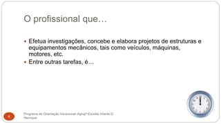 O profissional que…
Programa de Orientação Vocacional- Agrupº Escolas Infante D.
Henrique8
 Efetua investigações, concebe e elabora projetos de estruturas e
equipamentos mecânicos, tais como veículos, máquinas,
motores, etc.
 Entre outras tarefas, é…
 