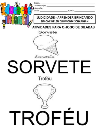 Escola: ___________________________________________________
Professor (a): _____________________________________________
Aluno (a): ________________________________________________
Série: __________________________ Turma: ___________________
LUDICIDADE - APRENDER BRINCANDO
SIMONE HELEN DRUMOND ISCHKANIAN
SORVETE
TROFÉU
ATIVIDADES PARA O JOGO DE SILABAS
 