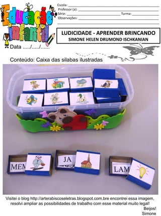 Escola: ___________________________________________________
Professor (a): _____________________________________________
Série: ______________________________ Turma: _______________
Observações: _____________________________________________
_________________________________________________________
Data ...../...../......
Conteúdo: Caixa das silabas ilustradas
LUDICIDADE - APRENDER BRINCANDO
SIMONE HELEN DRUMOND ISCHKANIAN
Visitei o blog http://arterabiscoseletras.blogspot.com.bre encontrei essa imagem,
resolvi ampliar as possibilidades de trabalho com esse material muito legal!
Beijos!
Simone
 