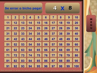 Se errar o bicho pega!                                    4 X 8
       1        2         3       4        5        6        7        8         9       10
                                                                                                     M
      11       12       13       14       15       16       17       18       19        20           E
                                                                                                     N
      21       22       23       24       25       26       27       28       29        30           U

      31       32       33       34       35       36       37       38       39        40
      41       42       43       44        45      46       47       48       49        50
      51       52       53       54       55       56       57       58       59        60
      61       62       63       64       65       66       67       68       69        70
      71       72       73       74       75       76       77       78       79        80
      81       82       83       84       85       86       87       88       89        90
      91       92       93       94       95       96       97       98       99       100
Esta atividade foi produzida pela Professora Elaine Patrícia (professoraelainepatricia@bol.com.br)
 