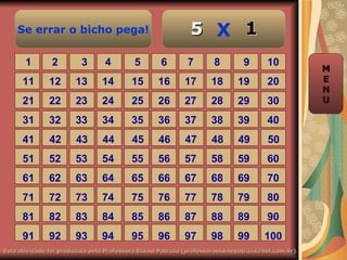 Se errar o bicho pega!                                    5 X 1
       1        2         3       4        5        6        7        8         9       10
                                                                                                     M
      11       12       13       14       15       16       17       18       19        20           E
                                                                                                     N
      21       22       23       24       25       26       27       28       29        30           U

      31       32       33       34       35       36       37       38       39        40
      41       42       43       44        45      46       47       48       49        50
      51       52       53       54       55       56       57       58       59        60
      61       62       63       64       65       66       67       68       69        70
      71       72       73       74       75       76       77       78       79        80
      81       82       83       84       85       86       87       88       89        90
      91       92       93       94       95       96       97       98       99       100
Esta atividade foi produzida pela Professora Elaine Patrícia (professoraelainepatricia@bol.com.br)
 