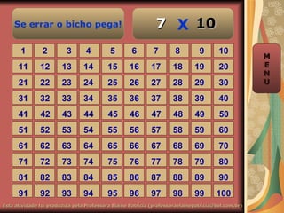 Se errar o bicho pega!                                    7 X 10
       1        2         3       4        5        6        7        8         9       10
                                                                                                     M
      11       12       13       14       15       16       17       18       19        20           E
                                                                                                     N
      21       22       23       24       25       26       27       28       29        30           U

      31       32       33       34       35       36       37       38       39        40
      41       42       43       44        45      46       47       48       49        50
      51       52       53       54       55       56       57       58       59        60
      61       62       63       64       65       66       67       68       69        70
      71       72       73       74       75       76       77       78       79        80
      81       82       83       84       85       86       87       88       89        90
      91       92       93       94       95       96       97       98       99       100
Esta atividade foi produzida pela Professora Elaine Patrícia (professoraelainepatricia@bol.com.br)
 