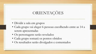 ORIENTAÇÕES
• Dividir a sala em grupos
• Cada grupo vai eleger 6 pessoas escolhendo entre as 14 a
serem apresentadas
• Os personagens serão revelados
• Cada grupo somará os pontos obtidos
• Os resultados serão divulgados e comentados
 