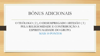 BÔNUS ADICIONAIS
O TEÓLOGO ( 2 ), O DESEMPREGADO ARTESÃO ( 3 )
PELA RELIGIOSIDADE E CONTRIBUIÇÃO A
ESPIRITUALIDADE DO GRUPO.
MAIS 10 PONTOS
 