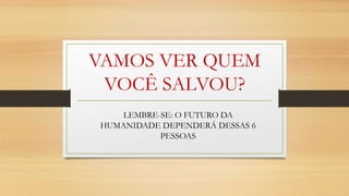 VAMOS VER QUEM
VOCÊ SALVOU?
LEMBRE-SE: O FUTURO DA
HUMANIDADE DEPENDERÁ DESSAS 6
PESSOAS
 
