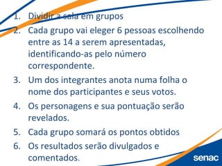 1. Dividir a sala em grupos
2. Cada grupo vai eleger 6 pessoas escolhendo
entre as 14 a serem apresentadas,
identificando-as pelo número
correspondente.
3. Um dos integrantes anota numa folha o
nome dos participantes e seus votos.
4. Os personagens e sua pontuação serão
revelados.
5. Cada grupo somará os pontos obtidos
6. Os resultados serão divulgados e
comentados.
 