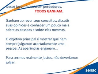 Nesse jogo não existem perdedores.
TODOS GANHAM.
Ganham ao rever seus conceitos, discutir
suas opiniões e conhecer um pouco mais
sobre as pessoas e sobre elas mesmas.
O objetivo principal é mostrar que nem
sempre julgamos acertadamente uma
pessoa. As aparências enganam...
Para sermos realmente justos, não deveríamos
julgar.
 