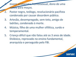 1. Jovem aristocrata, homossexual, dono de uma
escola para moços.
2. Pastor negro, teólogo, revolucionário pacifista
condenado por causar desordem pública.
3. Artesão, desempregado, sem-teto, amigo de
ladrões, condenado à morte.
4. Músico, filho de uma mulher sifilítica, surdo e
temperamental.
5. Criança difícil que não falou até os 3 anos de idade.
Disléxico, reprovado no ensino fundamental,
anarquista e perseguido pelo FBI.
 