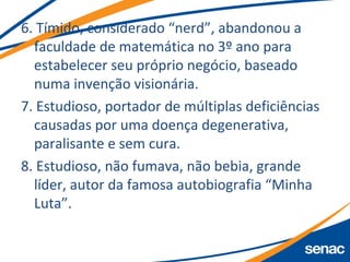 6. Tímido, considerado “nerd”, abandonou a
faculdade de matemática no 3º ano para
estabelecer seu próprio negócio, baseado
numa invenção visionária.
7. Estudioso, portador de múltiplas deficiências
causadas por uma doença degenerativa,
paralisante e sem cura.
8. Estudioso, não fumava, não bebia, grande
líder, autor da famosa autobiografia “Minha
Luta”.
 