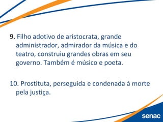 9. Filho adotivo de aristocrata, grande
administrador, admirador da música e do
teatro, construiu grandes obras em seu
governo. Também é músico e poeta.
10. Prostituta, perseguida e condenada à morte
pela justiça.
 