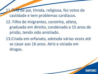 11.Órfã de pai, tímida, religiosa, fez votos de
castidade e tem problemas cardíacos.
12. Filho de imigrantes, coroinha, atleta,
graduado em direito, condenado a 15 anos de
prisão, tendo sido anistiado.
13.Criada em orfanato, adotada várias vezes até
se casar aos 16 anos. Atriz e viciada em
drogas.
 
