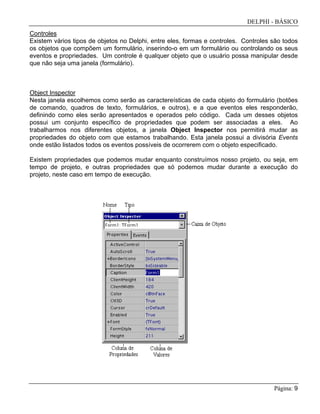 DELPHI - BÁSICO
Página: 9
Controles
Existem vários tipos de objetos no Delphi, entre eles, formas e controles. Controles são todos
os objetos que compõem um formulário, inserindo-o em um formulário ou controlando os seus
eventos e propriedades. Um controle é qualquer objeto que o usuário possa manipular desde
que não seja uma janela (formulário).
Object Inspector
Nesta janela escolhemos como serão as caractereísticas de cada objeto do formulário (botões
de comando, quadros de texto, formulários, e outros), e a que eventos eles responderão,
definindo como eles serão apresentados e operados pelo código. Cada um desses objetos
possui um conjunto específico de propriedades que podem ser associadas a eles. Ao
trabalharmos nos diferentes objetos, a janela Object Inspector nos permitirá mudar as
propriedades do objeto com que estamos trabalhando. Esta janela possui a divisória Events
onde estão listados todos os eventos possíveis de ocorrerem com o objeto especificado.
Existem propriedades que podemos mudar enquanto construímos nosso projeto, ou seja, em
tempo de projeto, e outras propriedades que só podemos mudar durante a execução do
projeto, neste caso em tempo de execução.
 
