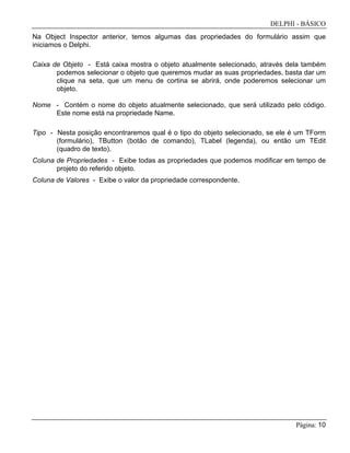 DELPHI - BÁSICO
Página: 10
Na Object Inspector anterior, temos algumas das propriedades do formulário assim que
iniciamos o Delphi.
Caixa de Objeto - Está caixa mostra o objeto atualmente selecionado, através dela também
podemos selecionar o objeto que queremos mudar as suas propriedades, basta dar um
clique na seta, que um menu de cortina se abrirá, onde poderemos selecionar um
objeto.
Nome - Contém o nome do objeto atualmente selecionado, que será utilizado pelo código.
Este nome está na propriedade Name.
Tipo - Nesta posição encontraremos qual é o tipo do objeto selecionado, se ele é um TForm
(formulário), TButton (botão de comando), TLabel (legenda), ou então um TEdit
(quadro de texto).
Coluna de Propriedades - Exibe todas as propriedades que podemos modificar em tempo de
projeto do referido objeto.
Coluna de Valores - Exibe o valor da propriedade correspondente.
 