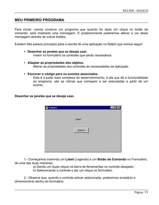 DELPHI - BÁSICO
Página: 11
MEU PRIMEIRO PROGRAMA
Para iniciar, vamos construir um programa que quando for dado um clique no botão de
comando, será mostrada uma mensagem. E posteriormente poderemos alterar a cor desta
mensagem através de outros botões.
Existem três passos principais para a escrita de uma aplicação no Delphi que iremos seguir:
• Desenhar as janelas que se deseja usar.
Inserir no formulário os controles que serão necessários
• Adaptar as propriedades dos objetos.
Alterar as propriedades dos controles às necessidades da aplicação
• Escrever o código para os eventos associados.
Esta é a parte mais complexa do desenvolvimento, é ela que dá a funcionalidade
ao programa, são as rotinas que começam a ser executadas a partir de um
evento.
Desenhar as janelas que se deseja usar.
1 - Começamos inserindo um Label (Legenda) e um Botão de Comando no Formulário,
de uma das duas maneiras:
a) Dando um duplo clique na barra de ferramentas no controle desejado;
b) Selecionando o controle e dar um clique no formulário.
2 - Observe que, quando o controle estiver selecionado, poderemos arrastá-lo e
dimensioná-lo dentro do formulário.
 
